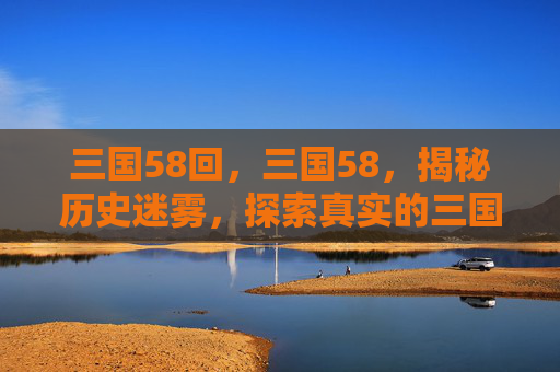 三国58回，三国58，揭秘历史迷雾，探索真实的三国世界