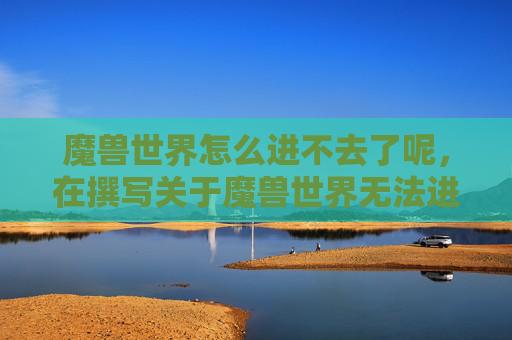 魔兽世界怎么进不去了呢，在撰写关于魔兽世界无法进入的攻略文章时，需要从多个角度分析可能的原因和解决方案。以下是一篇详细的攻略文章内容