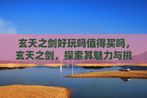 玄天之剑好玩吗值得买吗，玄天之剑，探索其魅力与挑战