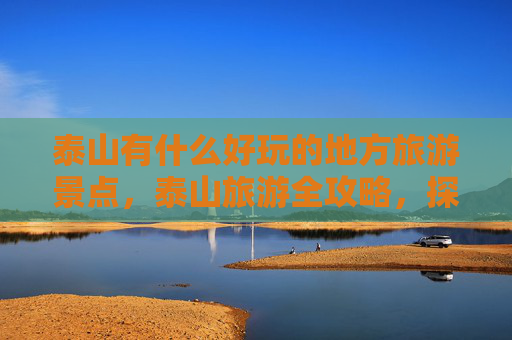 泰山有什么好玩的地方旅游景点，泰山旅游全攻略，探索自然奇观与文化古迹