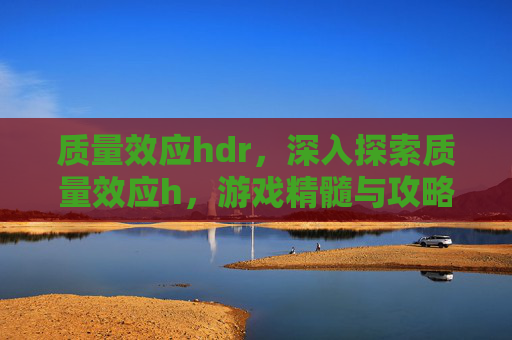 质量效应hdr，深入探索质量效应h，游戏精髓与攻略全解析