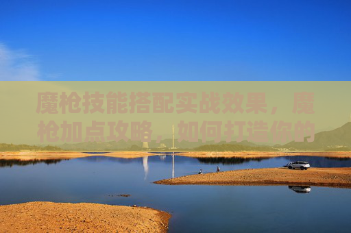魔枪技能搭配实战效果，魔枪加点攻略，如何打造你的专属战斗利器