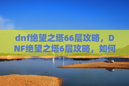 dnf绝望之塔66层攻略，DNF绝望之塔6层攻略，如何高效通关？