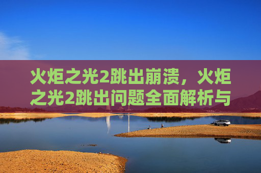 火炬之光2跳出崩溃，火炬之光2跳出问题全面解析与解决策略