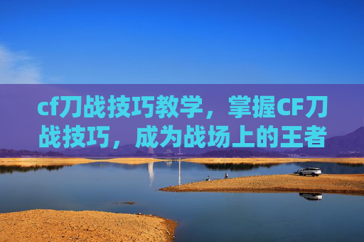 cf刀战技巧教学，掌握CF刀战技巧，成为战场上的王者