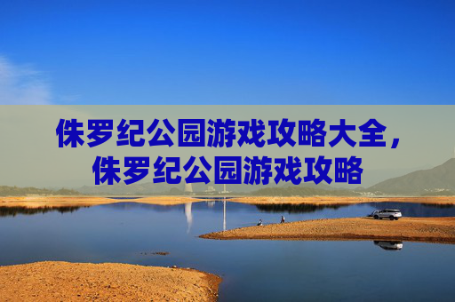 侏罗纪公园游戏攻略大全，侏罗纪公园游戏攻略