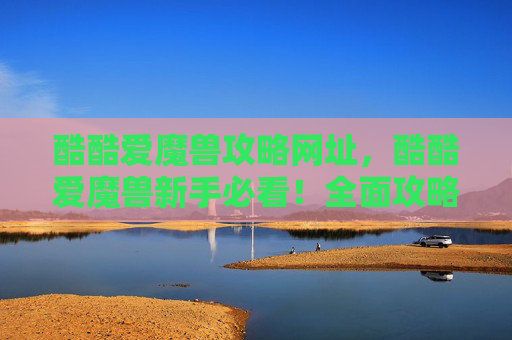 酷酷爱魔兽攻略网址，酷酷爱魔兽新手必看！全面攻略，让你轻松驾驭魔兽世界