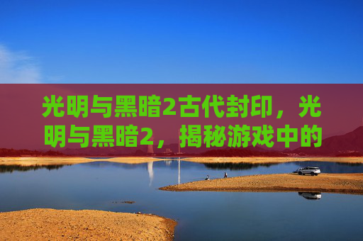 光明与黑暗2古代封印，光明与黑暗2，揭秘游戏中的终极挑战