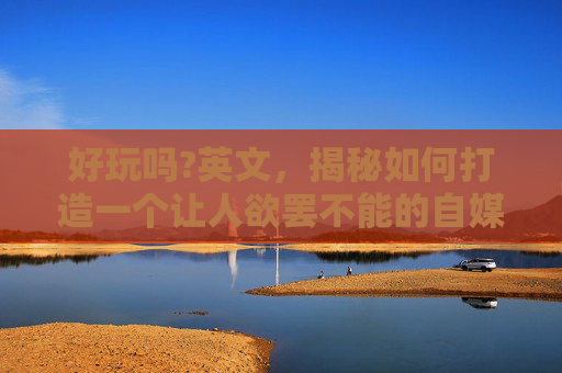 好玩吗?英文，揭秘如何打造一个让人欲罢不能的自媒体内容？