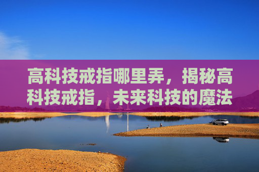 高科技戒指哪里弄，揭秘高科技戒指，未来科技的魔法还是现实泡沫？