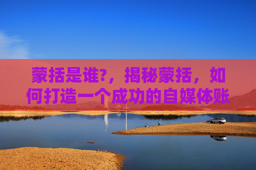 蒙括是谁?，揭秘蒙括，如何打造一个成功的自媒体账号