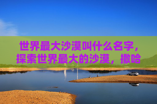 世界最大沙漠叫什么名字，探索世界最大的沙漠，撒哈拉沙漠