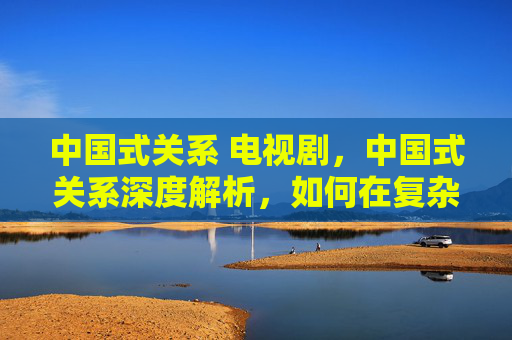 中国式关系 电视剧，中国式关系深度解析，如何在复杂的人际关系中游刃有余