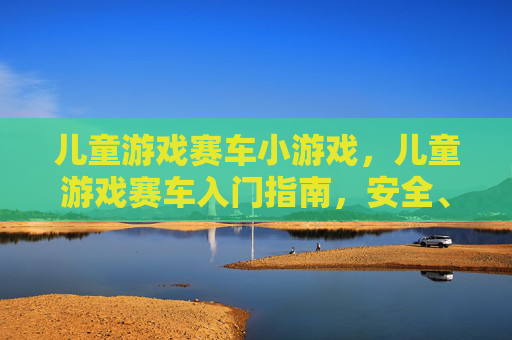 儿童游戏赛车小游戏，儿童游戏赛车入门指南，安全、乐趣与技巧全攻略