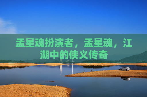 孟星魂扮演者,孟星魂,江湖中的侠义传奇 孟星魂扮演者,孟星魂,江湖中的侠义传奇