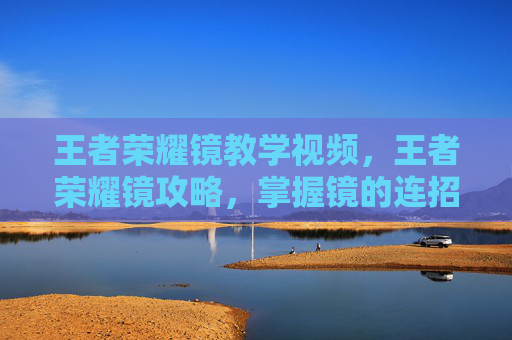 王者荣耀镜教学视频,王者荣耀镜攻略,掌握镜的连招技巧与出装指南 王者荣耀镜教学视频,王者荣耀镜攻略,掌握镜的连招技巧与出装指南