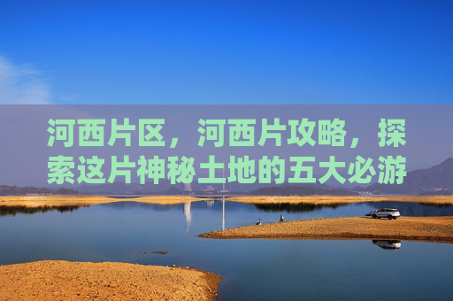 河西片区,河西片攻略,探索这片神秘土地的五大必游景点 河西片区,河西片攻略,探索这片神秘土地的五大必游景点