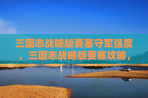 三国志战略版要塞守军强度，三国志战略版要塞攻略，打造坚不可摧的防线