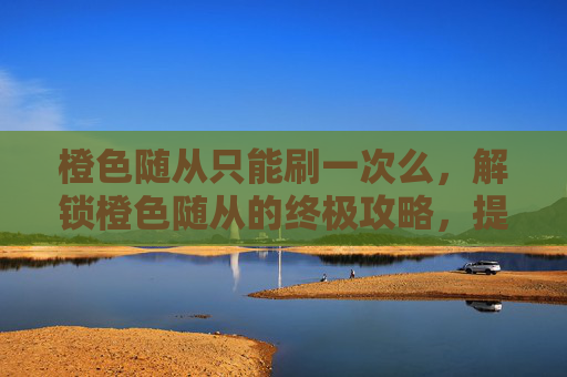 橙色随从只能刷一次么,解锁橙色随从的终极攻略,提升你的冒险之旅 橙色随从只能刷一次么,解锁橙色随从的终极攻略,提升你的冒险之旅