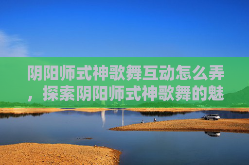 阴阳师式神歌舞互动怎么弄,探索阴阳师式神歌舞的魅力 阴阳师式神歌舞互动怎么弄,探索阴阳师式神歌舞的魅力