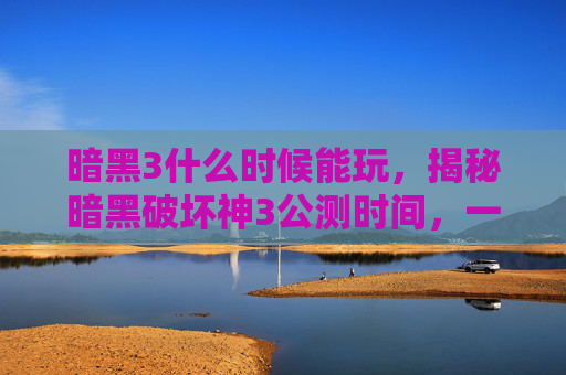 暗黑3什么时候能玩，揭秘暗黑破坏神3公测时间，一场史诗级游戏的盛大启幕
