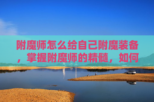附魔师怎么给自己附魔装备,掌握附魔师的精髓,如何高效给自己装备附魔 附魔师怎么给自己附魔装备,掌握附魔师的精髓,如何高效给自己装备附魔