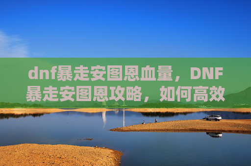 dnf暴走安图恩血量，DNF暴走安图恩攻略，如何高效击败安图恩副本