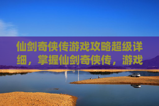 仙剑奇侠传游戏攻略超级详细，掌握仙剑奇侠传，游戏攻略全解析