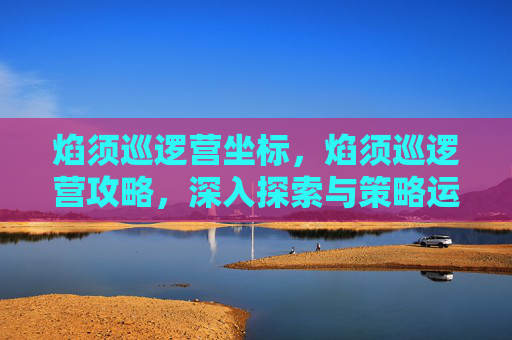 焰须巡逻营坐标，焰须巡逻营攻略，深入探索与策略运用