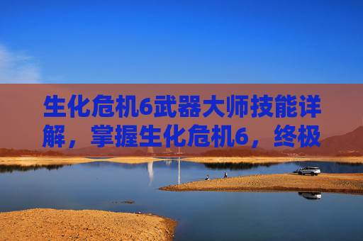 生化危机6武器大师技能详解，掌握生化危机6，终极武器大师的精髓，成为生存之王！