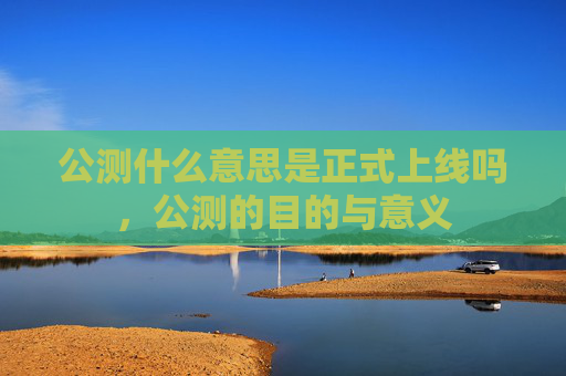 公测什么意思是正式上线吗,公测的目的与意义 公测什么意思是正式上线吗,公测的目的与意义