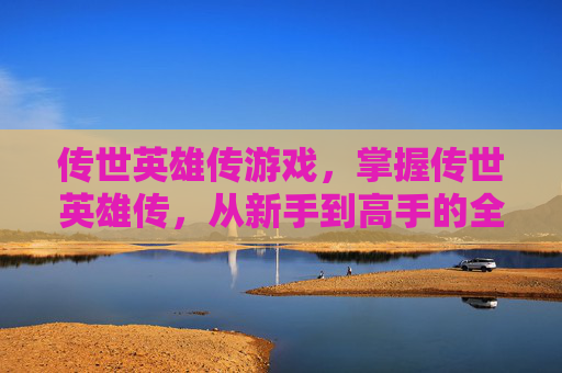 传世英雄传游戏,掌握传世英雄传,从新手到高手的全方位攻略 传世英雄传游戏,掌握传世英雄传,从新手到高手的全方位攻略