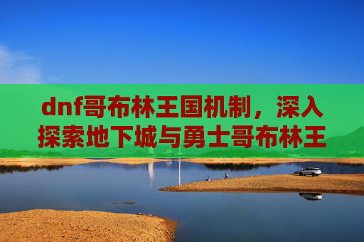 dnf哥布林王国机制，深入探索地下城与勇士哥布林王国，全面攻略指南