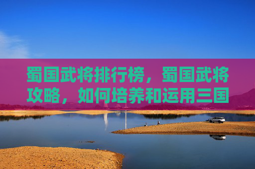 蜀国武将排行榜,蜀国武将攻略,如何培养和运用三国时期的蜀国武将 蜀国武将排行榜,蜀国武将攻略,如何培养和运用三国时期的蜀国武将