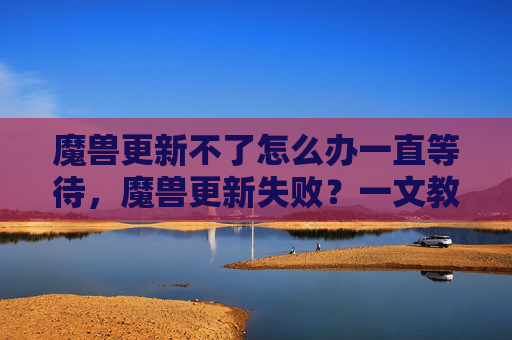魔兽更新不了怎么办一直等待，魔兽更新失败？一文教你解决常见故障