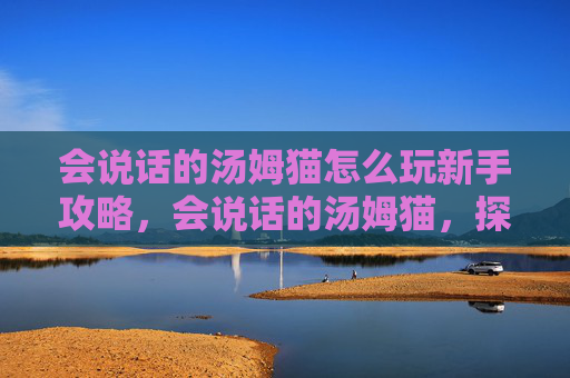 会说话的汤姆猫怎么玩新手攻略,会说话的汤姆猫,探索其魅力与玩法 会说话的汤姆猫怎么玩新手攻略,会说话的汤姆猫,探索其魅力与玩法
