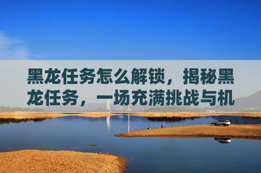 黑龙任务怎么解锁，揭秘黑龙任务，一场充满挑战与机遇的冒险之旅