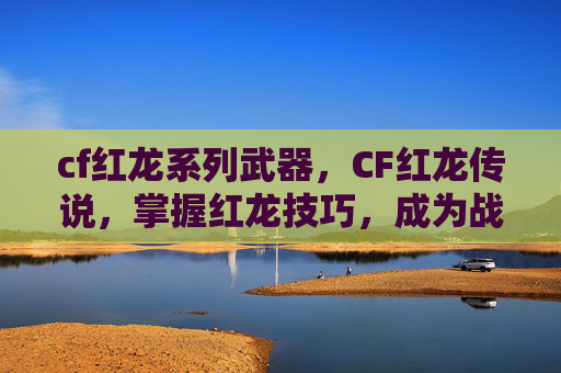 cf红龙系列武器，CF红龙传说，掌握红龙技巧，成为战场之王