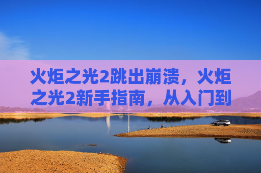 火炬之光2跳出崩溃,火炬之光2新手指南,从入门到精通的全面攻略 火炬之光2跳出崩溃,火炬之光2新手指南,从入门到精通的全面攻略