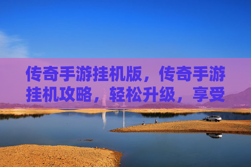 传奇手游挂机版，传奇手游挂机攻略，轻松升级，享受游戏乐趣