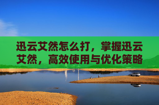 迅云艾然怎么打，掌握迅云艾然，高效使用与优化策略