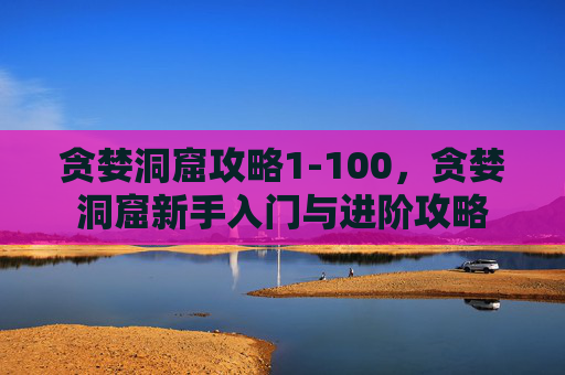 贪婪洞窟攻略1-100,贪婪洞窟新手入门与进阶攻略 贪婪洞窟攻略1-100,贪婪洞窟新手入门与进阶攻略