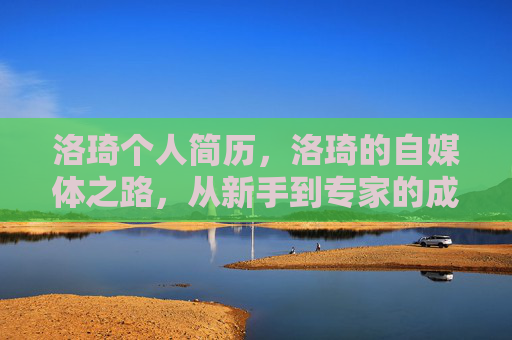 洛琦个人简历,洛琦的自媒体之路,从新手到专家的成长攻略 洛琦个人简历,洛琦的自媒体之路,从新手到专家的成长攻略