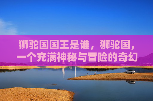 狮驼国国王是谁,狮驼国,一个充满神秘与冒险的奇幻世界 狮驼国国王是谁,狮驼国,一个充满神秘与冒险的奇幻世界