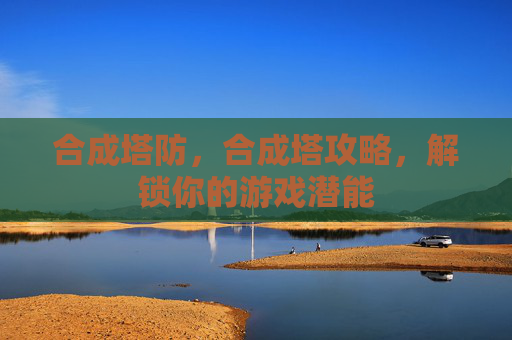 合成塔防,合成塔攻略,解锁你的游戏潜能 合成塔防,合成塔攻略,解锁你的游戏潜能