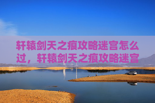 轩辕剑天之痕攻略迷宫怎么过，轩辕剑天之痕攻略迷宫