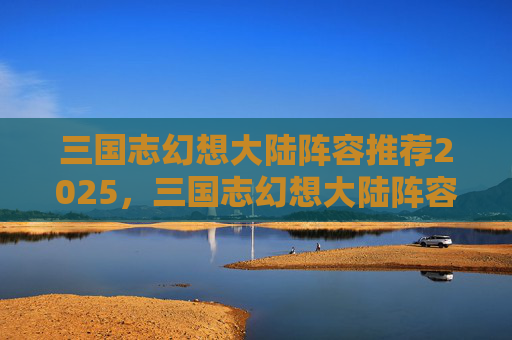 三国志幻想大陆阵容推荐2025,三国志幻想大陆阵容推荐,打造最强战力组合 三国志幻想大陆阵容推荐2025,三国志幻想大陆阵容推荐,打造最强战力组合