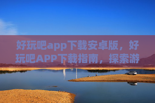 好玩吧app下载安卓版,好玩吧APP下载指南,探索游戏与娱乐的无限乐趣 好玩吧app下载安卓版,好玩吧APP下载指南,探索游戏与娱乐的无限乐趣