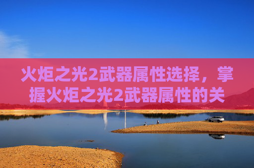 火炬之光2武器属性选择,掌握火炬之光2武器属性的关键攻略 火炬之光2武器属性选择,掌握火炬之光2武器属性的关键攻略