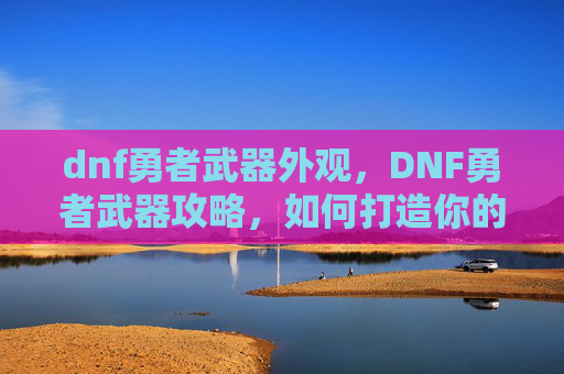 dnf勇者武器外观，DNF勇者武器攻略，如何打造你的强力装备